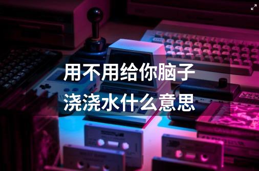 用不用给你脑子浇浇水什么意思-第1张-游戏信息-龙启网
