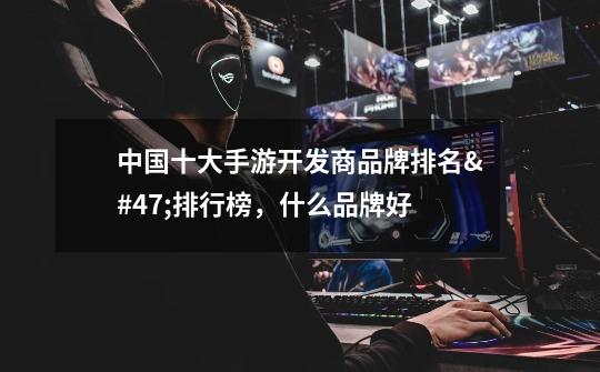 中国十大手游开发商品牌排名/排行榜,什么品牌好-第1张-游戏信息-龙启网