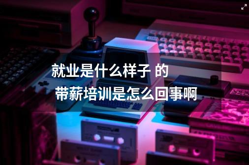 就业是什么样子 的   带薪培训是怎么回事啊-第1张-游戏信息-龙启网