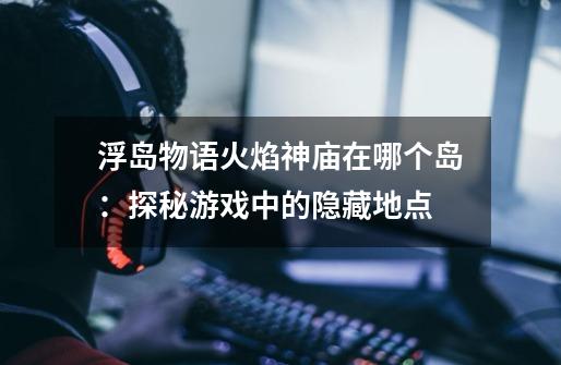 浮岛物语火焰神庙在哪个岛:探秘游戏中的隐藏地点-第1张-游戏信息-龙启网