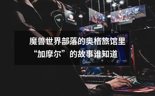 魔兽世界部落的奥格旅馆里“加摩尔”的故事谁知道-第1张-游戏信息-龙启网