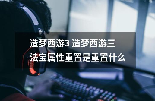 造梦西游3 造梦西游三法宝属性重置是重置什么-第1张-游戏信息-龙启网