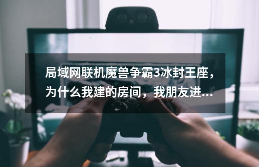 局域网联机魔兽争霸3冰封王座，为什么我建的房间，我朋友进不了，加入就自动退出了-第1张-游戏信息-龙启网