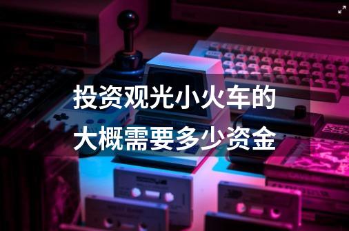 投资观光小火车的大概需要多少资金-第1张-游戏信息-龙启网