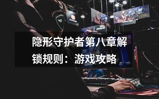 隐形守护者第八章解锁规则:游戏攻略-第1张-游戏信息-龙启网
