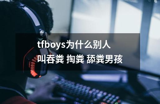 tfboys为什么别人叫吞粪 掏粪 舔粪男孩-第1张-游戏信息-龙启网