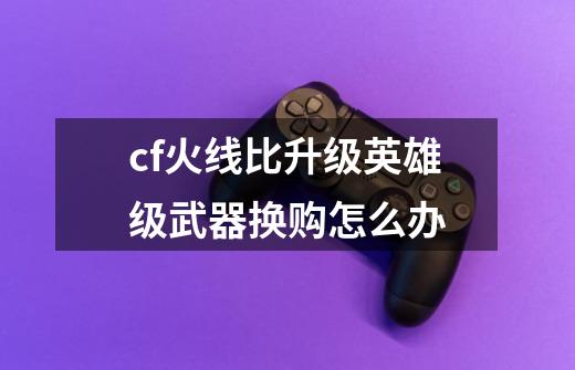 cf火线比升级英雄级武器换购怎么办-第1张-游戏信息-龙启网