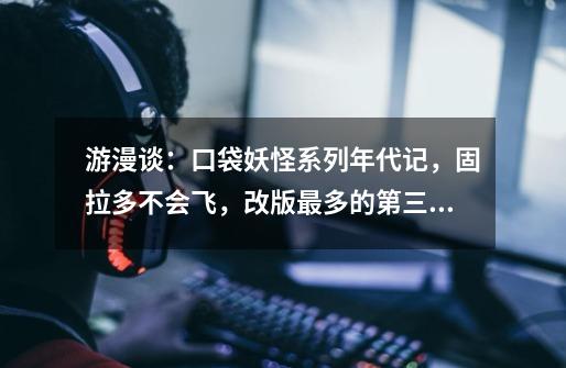 游漫谈:口袋妖怪系列年代记,固拉多不会飞,改版最多的第三世代-第1张-游戏信息-龙启网