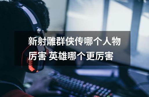 新射雕群侠传哪个人物厉害 英雄哪个更厉害-第1张-游戏信息-龙启网