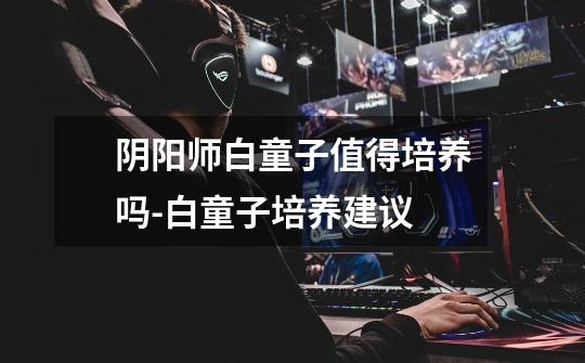 阴阳师白童子值得培养吗-白童子培养建议-第1张-游戏信息-龙启网