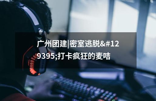 广州团建|密室逃脱🥳打卡疯狂的麦咭-第1张-游戏信息-龙启网