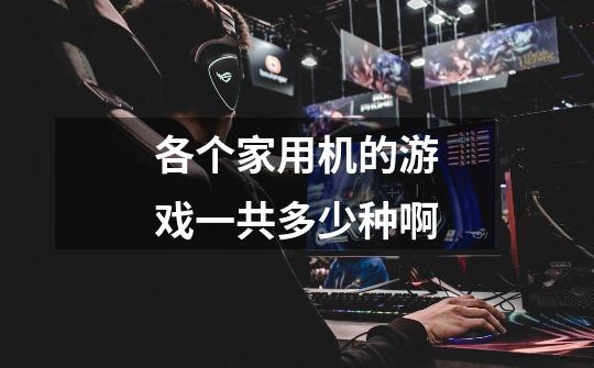 各个家用机的游戏一共多少种啊-第1张-游戏信息-龙启网