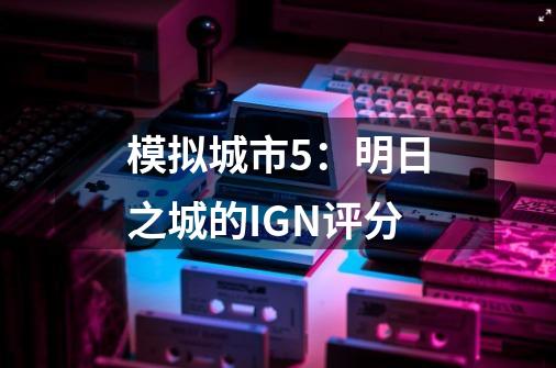 模拟城市5:明日之城的IGN评分-第1张-游戏信息-龙启网