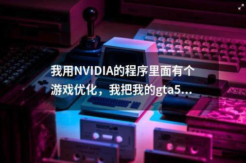 我用NVIDIA的程序里面有个游戏优化,我把我的gta5优化了一下,打开游戏后都爆显存了。他优化的-第1张-游戏信息-龙启网