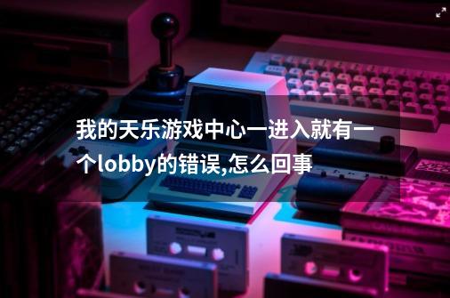 我的天乐游戏中心一进入就有一个lobby的错误,怎么回事-第1张-游戏信息-龙启网
