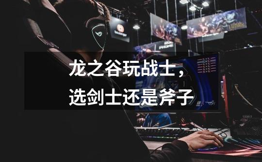 龙之谷玩战士，选剑士还是斧子-第1张-游戏信息-龙启网