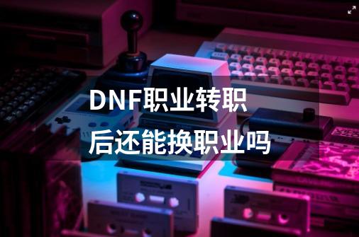 DNF职业转职后还能换职业吗-第1张-游戏信息-龙启网