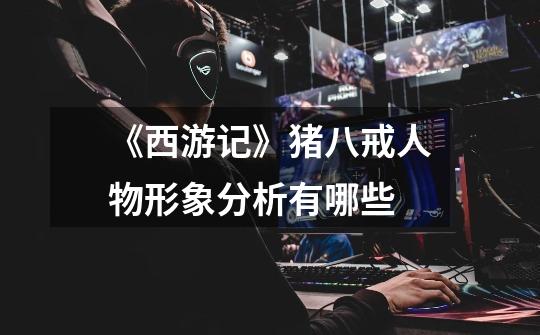 《西游记》猪八戒人物形象分析有哪些-第1张-游戏信息-龙启网
