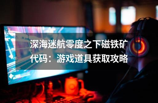 深海迷航零度之下磁铁矿代码:游戏道具获取攻略-第1张-游戏信息-龙启网