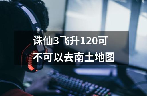 诛仙3飞升120可不可以去南土地图-第1张-游戏信息-龙启网