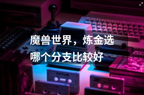 魔兽世界，炼金选哪个分支比较好-第1张-游戏信息-龙启网