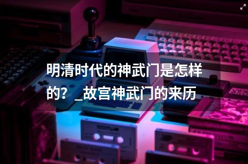 明清时代的神武门是怎样的?_故宫神武门的来历-第1张-游戏信息-龙启网