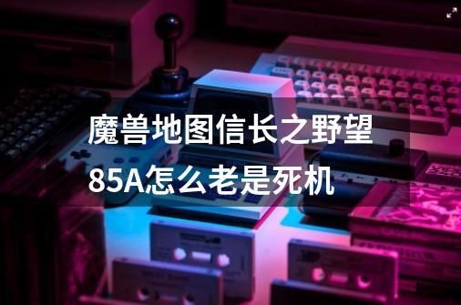 魔兽地图信长之野望85A怎么老是死机-第1张-游戏信息-龙启网