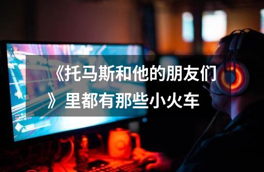 《托马斯和他的朋友们》里都有那些小火车-第1张-游戏信息-龙启网