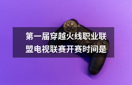 第一届穿越火线职业联盟电视联赛开赛时间是-第1张-游戏信息-龙启网