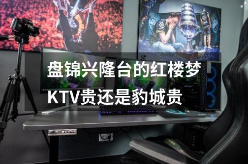盘锦兴隆台的红楼梦KTV贵还是豹城贵-第1张-游戏信息-龙启网