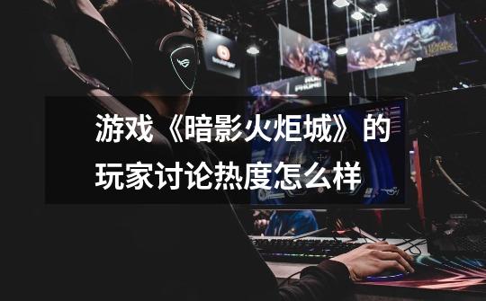 游戏《暗影火炬城》的玩家讨论热度怎么样-第1张-游戏信息-龙启网