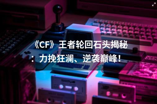 《CF》王者轮回石头揭秘:力挽狂澜、逆袭巅峰!-第1张-游戏信息-龙启网