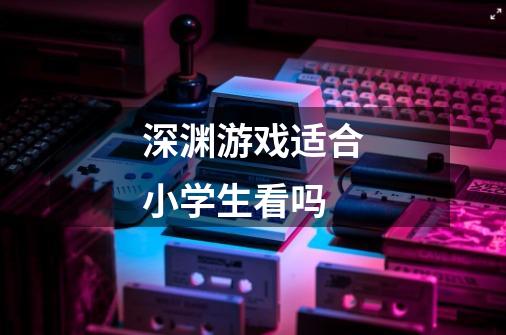 深渊游戏适合小学生看吗-第1张-游戏信息-龙启网