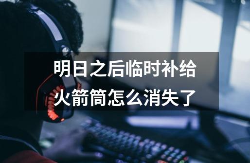 明日之后临时补给火箭筒怎么消失了-第1张-游戏信息-龙启网