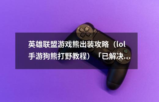 英雄联盟游戏熊出装攻略(lol手游狗熊打野教程)「已解决」-第1张-游戏信息-龙启网