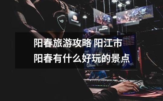 阳春旅游攻略 阳江市阳春有什么好玩的景点-第1张-游戏信息-龙启网