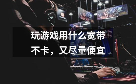 玩游戏用什么宽带不卡,又尽量便宜-第1张-游戏信息-龙启网