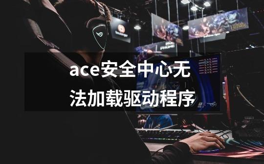 ace安全中心无法加载驱动程序-第1张-游戏信息-龙启网