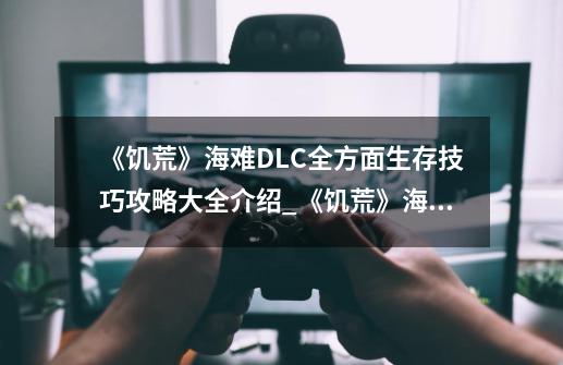 《饥荒》海难DLC全方面生存技巧攻略大全介绍_《饥荒》海难DLC全方面生存技巧攻略大全是什么-第1张-游戏信息-龙启网
