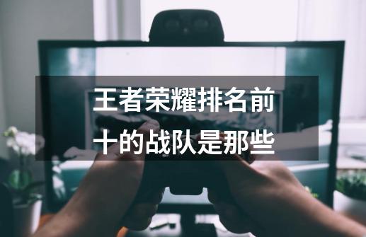 王者荣耀排名前十的战队是那些-第1张-游戏信息-龙启网