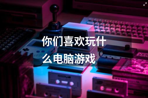 你们喜欢玩什么电脑游戏-第1张-游戏信息-龙启网