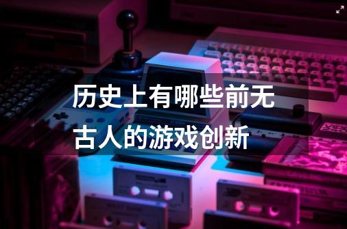 历史上有哪些前无古人的游戏创新-第1张-游戏信息-龙启网