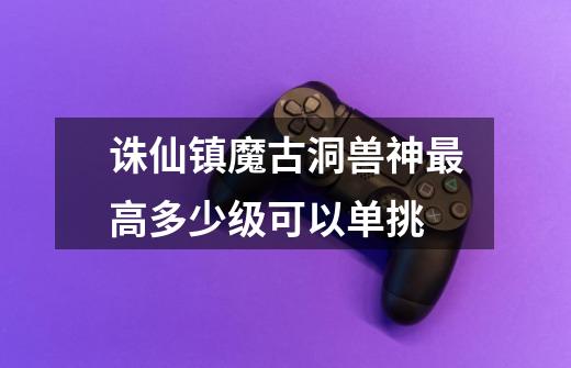 诛仙镇魔古洞兽神最高多少级可以单挑-第1张-游戏信息-龙启网
