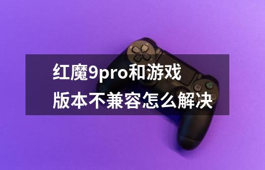红魔9pro+和游戏版本不兼容怎么解决-第1张-游戏信息-龙启网