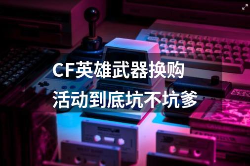CF英雄武器换购活动到底坑不坑爹-第1张-游戏信息-龙启网