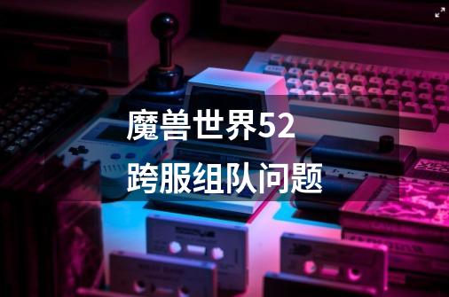 魔兽世界5.2跨服组队问题-第1张-游戏信息-龙启网