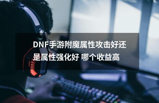 DNF手游附魔属性攻击好还是属性强化好 哪个收益高-第1张-游戏信息-龙启网
