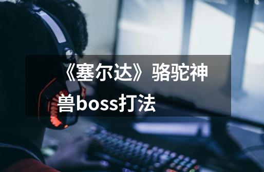 《塞尔达》骆驼神兽boss打法-第1张-游戏信息-龙启网