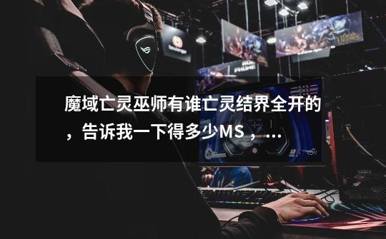 魔域亡灵巫师有谁亡灵结界全开的，告诉我一下得多少MS ，还有就是8级结界召唤的30星那个BB能骑吗-第1张-游戏信息-龙启网