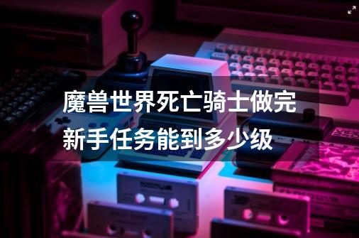 魔兽世界死亡骑士做完新手任务能到多少级-第1张-游戏信息-龙启网